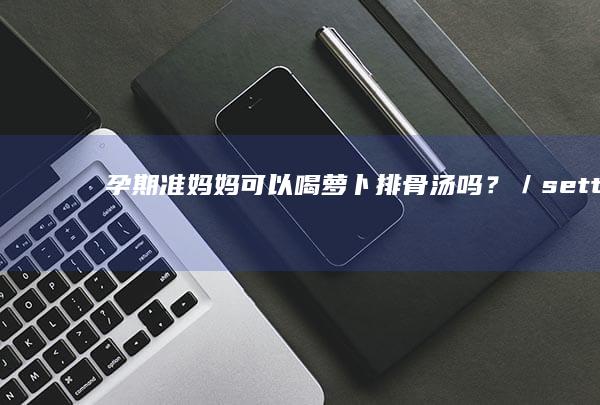 孕期准妈妈可以喝萝卜排骨汤吗？／settingsdialog